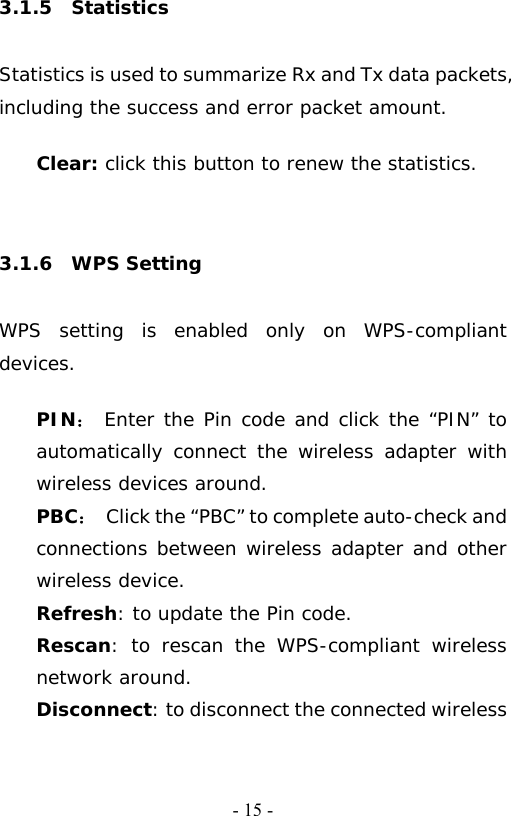   - 15 -3.1.5  Statistics  Statistics is used to summarize Rx and Tx data packets, including the success and error packet amount.  Clear: click this button to renew the statistics.    3.1.6  WPS Setting  WPS setting is enabled only on WPS-compliant devices.   PIN： Enter the Pin code and click the &ldquo;PIN&rdquo; to automatically connect the wireless adapter with wireless devices around. PBC：  Click the &ldquo;PBC&rdquo; to complete auto-check and connections between wireless adapter and other wireless device. Refresh: to update the Pin code. Rescan: to rescan the WPS-compliant wireless network around. Disconnect: to disconnect the connected wireless 