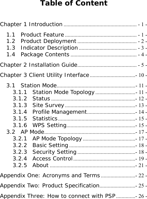 Table of Content  Chapter 1 Introduction ..................................................... - 1 - 1.1  Product Feature.................................................... - 1 - 1.2  Product Deployment ........................................... - 2 - 1.3  Indicator Description.......................................... - 3 - 1.4  Package Contents................................................ - 4 - Chapter 2 Installation Guide........................................... - 5 - Chapter 3 Client Utility Interface.................................- 10 - 3.1  Station Mode.........................................................- 11 - 3.1.1  Station Mode Topology.............................- 11 - 3.1.2  Status .............................................................- 12 - 3.1.3  Site Survey...................................................- 13 - 3.1.4  Profile Management...................................- 14 - 3.1.5  Statistics........................................................- 15 - 3.1.6  WPS Setting..................................................- 15 - 3.2  AP Mode..................................................................- 17 - 3.2.1  AP Mode Topology......................................- 17 - 3.2.2  Basic Setting................................................- 18 - 3.2.3  Security Setting..........................................- 18 - 3.2.4  Access Control.............................................- 19 - 3.2.5  About ..............................................................- 21 - Appendix One: Acronyms and Terms.........................- 22 - Appendix Two: Product Specification..........................- 25 - Appendix Three: How to connect with PSP..............- 26 - 