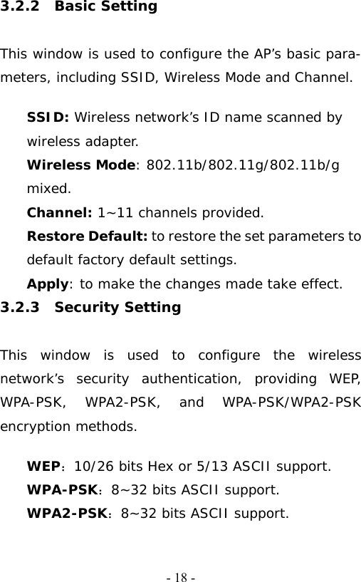   - 18 -3.2.2  Basic Setting  This window is used to configure the AP&rsquo;s basic para- meters, including SSID, Wireless Mode and Channel.  SSID: Wireless network&rsquo;s ID name scanned by wireless adapter. Wireless Mode: 802.11b/802.11g/802.11b/g mixed. Channel: 1~11 channels provided. Restore Default: to restore the set parameters to default factory default settings. Apply: to make the changes made take effect. 3.2.3  Security Setting  This window is used to configure the wireless network&rsquo;s security authentication, providing WEP, WPA-PSK, WPA2-PSK, and WPA-PSK/WPA2-PSK encryption methods.   WEP：10/26 bits Hex or 5/13 ASCII support. WPA-PSK：8~32 bits ASCII support. WPA2-PSK：8~32 bits ASCII support. 