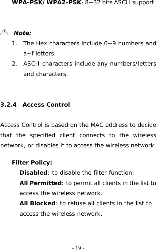  - 19 -WPA-PSK/WPA2-PSK：8~32 bits ASCII support.     Note: 1. The Hex characters include 0~9 numbers and a~f letters. 2. ASCII characters include any numbers/letters and characters.     3.2.4  Access Control  Access Control is based on the MAC address to decide that the specified client connects to the wireless network, or disables it to access the wireless network.  Filter Policy: Disabled: to disable the filter function. All Permitted: to permit all clients in the list to access the wireless network. All Blocked: to refuse all clients in the list to access the wireless network. 