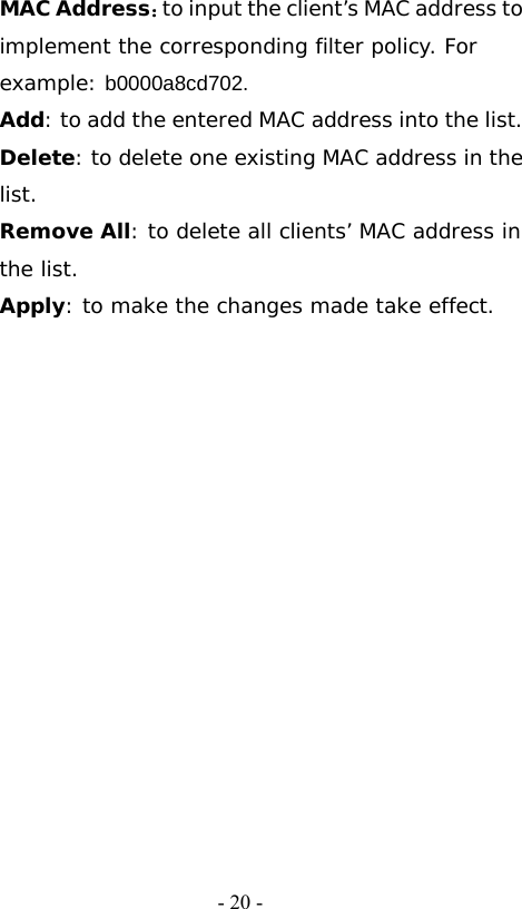   - 20 -MAC Address：to input the client&rsquo;s MAC address to implement the corresponding filter policy. For example: b0000a8cd702. Add: to add the entered MAC address into the list. Delete: to delete one existing MAC address in the list. Remove All: to delete all clients&rsquo; MAC address in the list. Apply: to make the changes made take effect. 