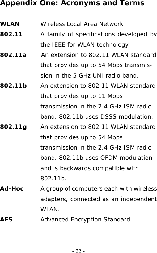   - 22 -Appendix One: Acronyms and Terms  WLAN  Wireless Local Area Network 802.11      A family of specifications developed by the IEEE for WLAN technology. 802.11a     An extension to 802.11 WLAN standard that provides up to 54 Mbps transmis- sion in the 5 GHz UNI radio band. 802.11b     An extension to 802.11 WLAN standard that provides up to 11 Mbps transmission in the 2.4 GHz ISM radio band. 802.11b uses DSSS modulation. 802.11g  An extension to 802.11 WLAN standard that provides up to 54 Mbps transmission in the 2.4 GHz ISM radio band. 802.11b uses OFDM modulation and is backwards compatible with 802.11b. Ad-Hoc   A group of computers each with wireless adapters, connected as an independent WLAN. AES  Advanced Encryption Standard 