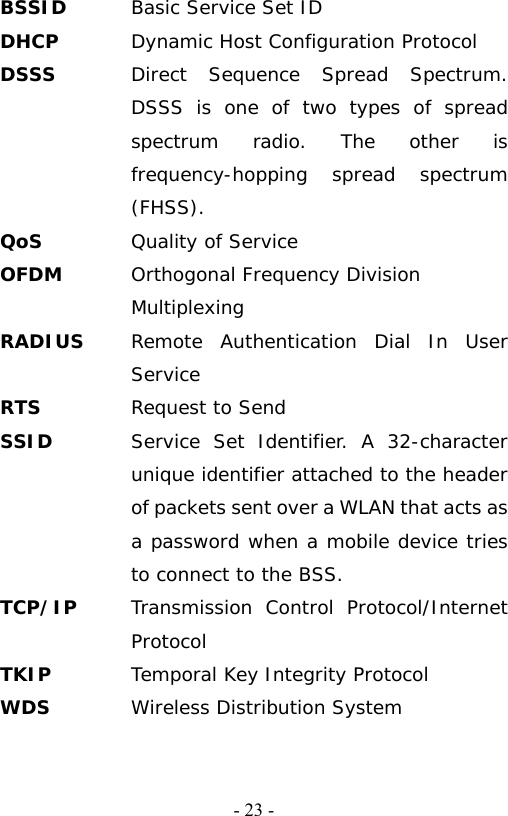  - 23 -BSSID  Basic Service Set ID DHCP  Dynamic Host Configuration Protocol DSSS  Direct Sequence Spread Spectrum. DSSS is one of two types of spread spectrum radio. The other is frequency-hopping spread spectrum (FHSS). QoS Quality of Service OFDM  Orthogonal Frequency Division Multiplexing RADIUS  Remote Authentication Dial In User Service RTS  Request to Send SSID   Service Set Identifier. A 32-character unique identifier attached to the header of packets sent over a WLAN that acts as a password when a mobile device tries to connect to the BSS. TCP/IP  Transmission Control Protocol/Internet Protocol TKIP  Temporal Key Integrity Protocol WDS  Wireless Distribution System 