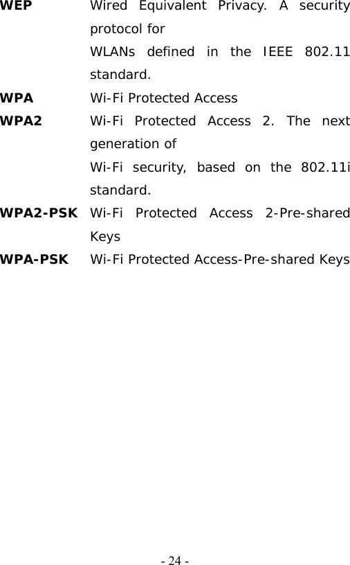   - 24 -WEP  Wired Equivalent Privacy. A security protocol for   WLANs defined in the IEEE 802.11 standard. WPA  Wi-Fi Protected Access WPA2  Wi-Fi Protected Access 2. The next generation of   Wi-Fi security, based on the 802.11i standard. WPA2-PSK  Wi-Fi Protected Access 2-Pre-shared Keys WPA-PSK  Wi-Fi Protected Access-Pre-shared Keys 