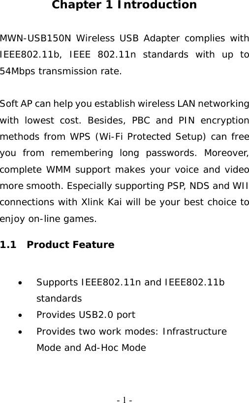   - 1 -Chapter 1 Introduction  MWN-USB150N Wireless USB Adapter complies with IEEE802.11b, IEEE 802.11n standards with up to 54Mbps transmission rate.                                                                     Soft AP can help you establish wireless LAN networking with lowest cost. Besides, PBC and PIN encryption methods from WPS (Wi-Fi Protected Setup) can free you from remembering long passwords. Moreover, complete WMM support makes your voice and video more smooth. Especially supporting PSP, NDS and WII connections with Xlink Kai will be your best choice to enjoy on-line games. 1.1  Product Feature &bull; Supports IEEE802.11n and IEEE802.11b standards     &bull; Provides USB2.0 port &bull; Provides two work modes: Infrastructure Mode and Ad-Hoc Mode     