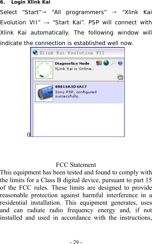   - 29 -6. Login Xlink Kai Select &ldquo;Start&rdquo;&rarr; &ldquo;All programmers&rdquo; &rarr; &ldquo;Xlink Kai Evolution VII&rdquo; &rarr; &ldquo;Start Kai&rdquo;. PSP will connect with Xlink Kai automatically. The following window will indicate the connection is established well now. 0     FCC Statement This equipment has been tested and found to comply with the limits for a Class B digital device, pursuant to part 15 of the FCC rules. These limits are designed to provide reasonable protection against harmful interference in a residential installation. This equipment generates, uses and can radiate radio frequency energy and, if not installed and used in accordance with the instructions, 