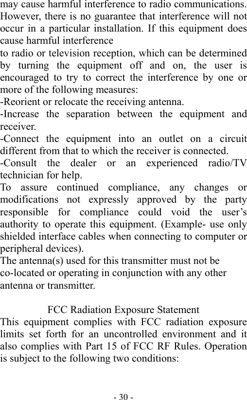  - 30 -may cause harmful interference to radio communications. However, there is no guarantee that interference will not occur in a particular installation. If this equipment does cause harmful interference   to radio or television reception, which can be determined by turning the equipment off and on, the user is encouraged to try to correct the interference by one or more of the following measures: -Reorient or relocate the receiving antenna. -Increase the separation between the equipment and receiver. -Connect the equipment into an outlet on a circuit different from that to which the receiver is connected. -Consult the dealer or an experienced radio/TV technician for help. To assure continued compliance, any changes or modifications not expressly approved by the party responsible for compliance could void the user&rsquo;s authority to operate this equipment. (Example- use only shielded interface cables when connecting to computer or peripheral devices). The antenna(s) used for this transmitter must not be co-located or operating in conjunction with any other antenna or transmitter.  FCC Radiation Exposure Statement This equipment complies with FCC radiation exposure limits set forth for an uncontrolled environment and it also complies with Part 15 of FCC RF Rules. Operation is subject to the following two conditions: 