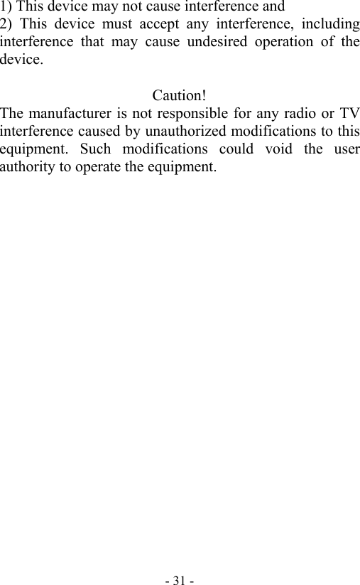   - 31 -1) This device may not cause interference and 2) This device must accept any interference, including interference that may cause undesired operation of the device.  Caution! The manufacturer is not responsible for any radio or TV interference caused by unauthorized modifications to this equipment. Such modifications could void the user authority to operate the equipment. 