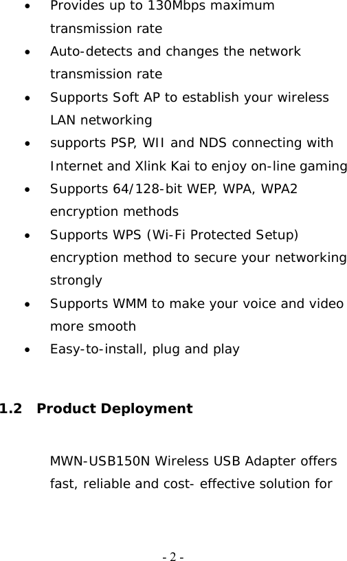  - 2 -&bull; Provides up to 130Mbps maximum transmission rate &bull; Auto-detects and changes the network transmission rate                                          &bull; Supports Soft AP to establish your wireless LAN networking   &bull; supports PSP, WII and NDS connecting with Internet and Xlink Kai to enjoy on-line gaming             &bull; Supports 64/128-bit WEP, WPA, WPA2 encryption methods &bull; Supports WPS (Wi-Fi Protected Setup) encryption method to secure your networking strongly &bull; Supports WMM to make your voice and video more smooth   &bull; Easy-to-install, plug and play    1.2  Product Deployment MWN-USB150N Wireless USB Adapter offers fast, reliable and cost- effective solution for 