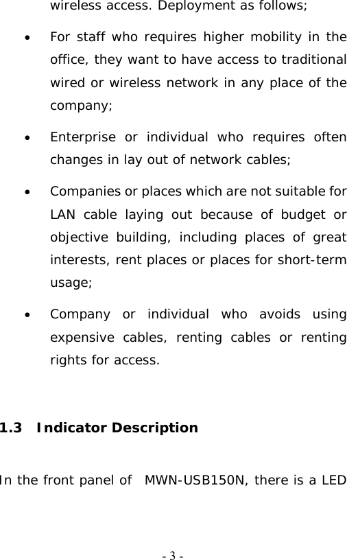   - 3 -wireless access. Deployment as follows; &bull; For staff who requires higher mobility in the office, they want to have access to traditional wired or wireless network in any place of the company; &bull; Enterprise or individual who requires often changes in lay out of network cables; &bull; Companies or places which are not suitable for LAN cable laying out because of budget or objective building, including places of great interests, rent places or places for short-term usage; &bull; Company or individual who avoids using expensive cables, renting cables or renting rights for access.  1.3  Indicator Description In the front panel of  MWN-USB150N, there is a LED 