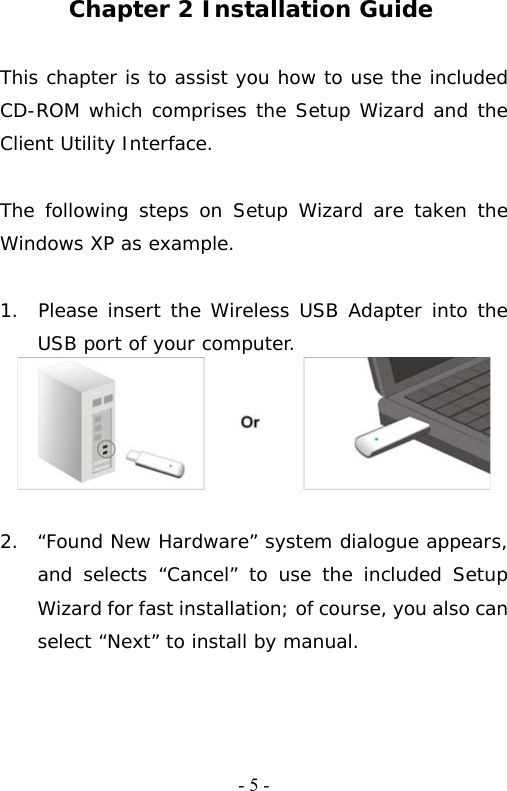   - 5 - Chapter 2 Installation Guide  This chapter is to assist you how to use the included CD-ROM which comprises the Setup Wizard and the Client Utility Interface.   The following steps on Setup Wizard are taken the Windows XP as example.   1.  Please insert the Wireless USB Adapter into the   USB port of your computer.   2.  &ldquo;Found New Hardware&rdquo; system dialogue appears, and selects &ldquo;Cancel&rdquo; to use the included Setup Wizard for fast installation; of course, you also can select &ldquo;Next&rdquo; to install by manual. 