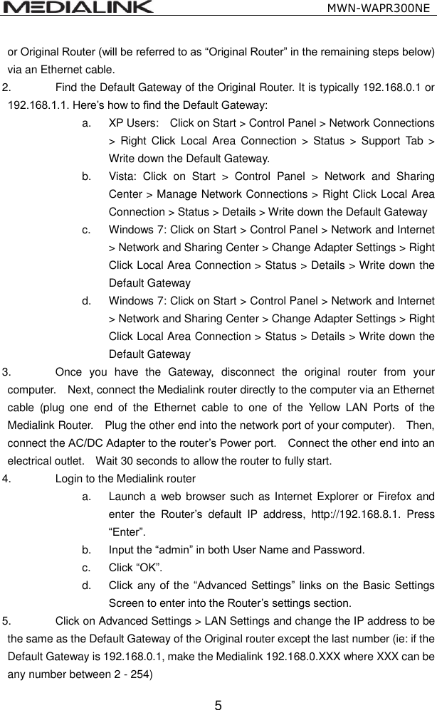                                                   MWN-WAPR300NE  5 or Original Router (will be referred to as &ldquo;Original Router&rdquo; in the remaining steps below) via an Ethernet cable. 2.  Find the Default Gateway of the Original Router. It is typically 192.168.0.1 or 192.168.1.1. Here&rsquo;s how to find the Default Gateway: a.  XP Users:    Click on Start > Control Panel > Network Connections >  Right  Click  Local  Area  Connection  >  Status  >  Support  Tab  > Write down the Default Gateway. b.  Vista:  Click  on  Start  >  Control  Panel  >  Network  and  Sharing Center > Manage Network Connections > Right Click Local Area Connection > Status > Details > Write down the Default Gateway c.  Windows 7: Click on Start > Control Panel > Network and Internet > Network and Sharing Center > Change Adapter Settings > Right Click Local Area Connection > Status > Details > Write down the Default Gateway d.  Windows 7: Click on Start > Control Panel > Network and Internet > Network and Sharing Center > Change Adapter Settings > Right Click Local Area Connection > Status > Details > Write down the Default Gateway 3.  Once  you  have  the  Gateway,  disconnect  the  original  router  from  your computer.  Next, connect the Medialink router directly to the computer via an Ethernet cable  (plug  one  end  of  the  Ethernet  cable  to  one  of  the  Yellow  LAN  Ports  of  the Medialink Router.    Plug the other end into the network port of your computer).    Then, connect the AC/DC Adapter to the router&rsquo;s Power port.    Connect the other end into an electrical outlet.    Wait 30 seconds to allow the router to fully start. 4.  Login to the Medialink router a.  Launch a  web browser such as Internet Explorer or Firefox and enter  the  Router&rsquo;s  default  IP  address,  http://192.168.8.1.  Press &ldquo;Enter&rdquo;. b. Input the &ldquo;admin&rdquo; in both User Name and Password. c. Click &ldquo;OK&rdquo;. d. Click any  of the  &ldquo;Advanced  Settings&rdquo;  links on  the Basic  Settings Screen to enter into the Router&rsquo;s settings section. 5.  Click on Advanced Settings > LAN Settings and change the IP address to be the same as the Default Gateway of the Original router except the last number (ie: if the Default Gateway is 192.168.0.1, make the Medialink 192.168.0.XXX where XXX can be any number between 2 - 254) 