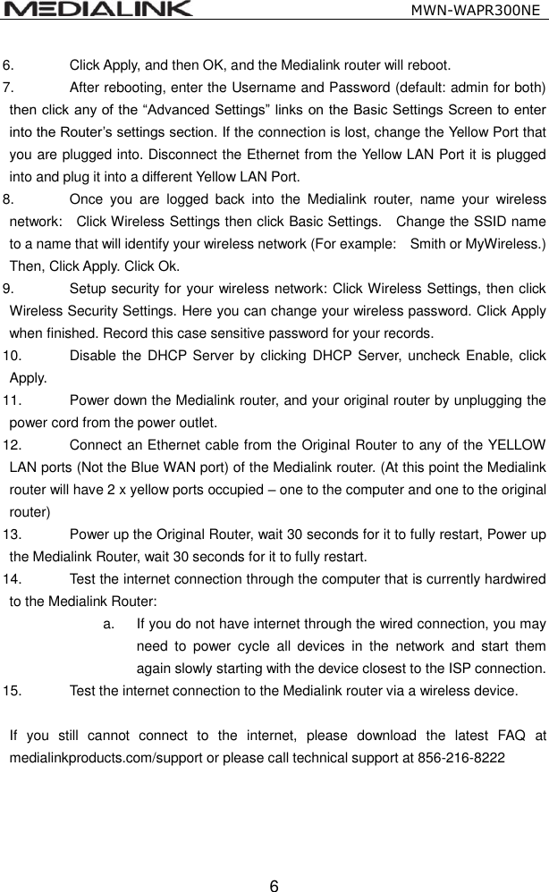                                                   MWN-WAPR300NE  6 6.  Click Apply, and then OK, and the Medialink router will reboot. 7.  After rebooting, enter the Username and Password (default: admin for both) then click any of the &ldquo;Advanced Settings&rdquo; links on the Basic Settings Screen to enter into the Router&rsquo;s settings section. If the connection is lost, change the Yellow Port that you are plugged into. Disconnect the Ethernet from the Yellow LAN Port it is plugged into and plug it into a different Yellow LAN Port.   8.  Once  you  are  logged  back  into  the  Medialink  router,  name  your  wireless network:    Click Wireless Settings then click Basic Settings.    Change the SSID name to a name that will identify your wireless network (For example:    Smith or MyWireless.)   Then, Click Apply. Click Ok. 9.  Setup security for your wireless network: Click Wireless Settings, then click Wireless Security Settings. Here you can change your wireless password. Click Apply when finished. Record this case sensitive password for your records. 10.  Disable the  DHCP  Server by clicking DHCP Server, uncheck Enable, click Apply.   11.  Power down the Medialink router, and your original router by unplugging the power cord from the power outlet. 12.  Connect an Ethernet cable from the Original Router to any of the YELLOW LAN ports (Not the Blue WAN port) of the Medialink router. (At this point the Medialink router will have 2 x yellow ports occupied &ndash; one to the computer and one to the original router) 13.  Power up the Original Router, wait 30 seconds for it to fully restart, Power up the Medialink Router, wait 30 seconds for it to fully restart. 14.  Test the internet connection through the computer that is currently hardwired to the Medialink Router: a.  If you do not have internet through the wired connection, you may need  to  power  cycle  all  devices  in  the  network  and  start  them again slowly starting with the device closest to the ISP connection. 15.  Test the internet connection to the Medialink router via a wireless device.  If  you  still  cannot  connect  to  the  internet,  please  download  the  latest  FAQ  at medialinkproducts.com/support or please call technical support at 856-216-8222      