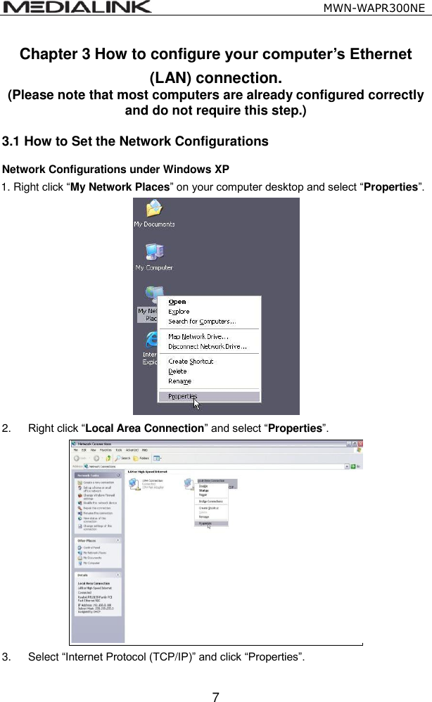                                                   MWN-WAPR300NE  7 Chapter 3 How to configure your computer&rsquo;s Ethernet (LAN) connection. (Please note that most computers are already configured correctly and do not require this step.) 3.1 How to Set the Network Configurations Network Configurations under Windows XP 1. Right click &ldquo;My Network Places&rdquo; on your computer desktop and select &ldquo;Properties&rdquo;.      2. Right click &ldquo;Local Area Connection&rdquo; and select &ldquo;Properties&rdquo;.  3.  Select &ldquo;Internet Protocol (TCP/IP)&rdquo; and click &ldquo;Properties&rdquo;.  