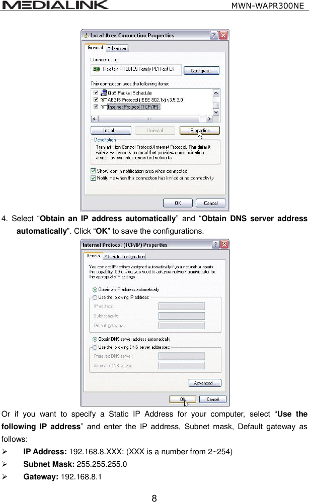                                                   MWN-WAPR300NE  8  4.  Select &ldquo;Obtain an  IP  address  automatically&rdquo;  and  &ldquo;Obtain  DNS  server address automatically&rdquo;. Click &ldquo;OK&rdquo; to save the configurations.  Or  if  you  want  to  specify  a  Static  IP  Address  for  your  computer,  select  &ldquo;Use  the following  IP  address&rdquo;  and  enter  the  IP  address,  Subnet  mask,  Default  gateway  as follows:    IP Address: 192.168.8.XXX: (XXX is a number from 2~254)  Subnet Mask: 255.255.255.0  Gateway: 192.168.8.1 