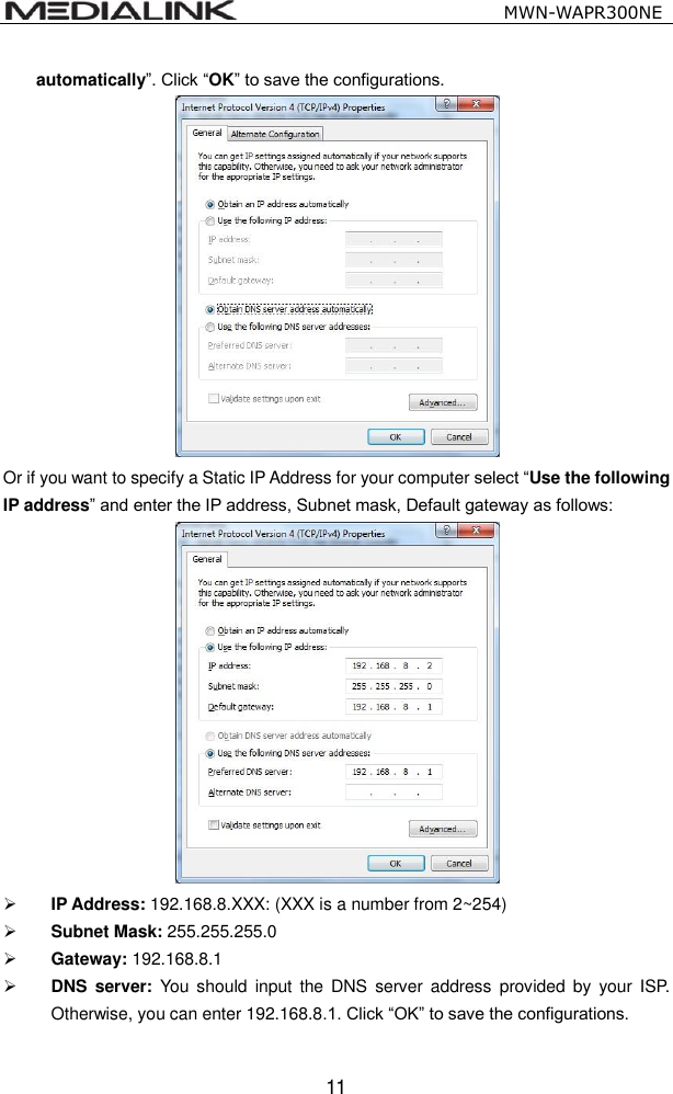                                                   MWN-WAPR300NE  11 automatically&rdquo;. Click &ldquo;OK&rdquo; to save the configurations.  Or if you want to specify a Static IP Address for your computer select &ldquo;Use the following IP address&rdquo; and enter the IP address, Subnet mask, Default gateway as follows:     IP Address: 192.168.8.XXX: (XXX is a number from 2~254)  Subnet Mask: 255.255.255.0  Gateway: 192.168.8.1  DNS  server:  You should  input  the DNS  server  address  provided  by  your  ISP. Otherwise, you can enter 192.168.8.1. Click &ldquo;OK&rdquo; to save the configurations. 