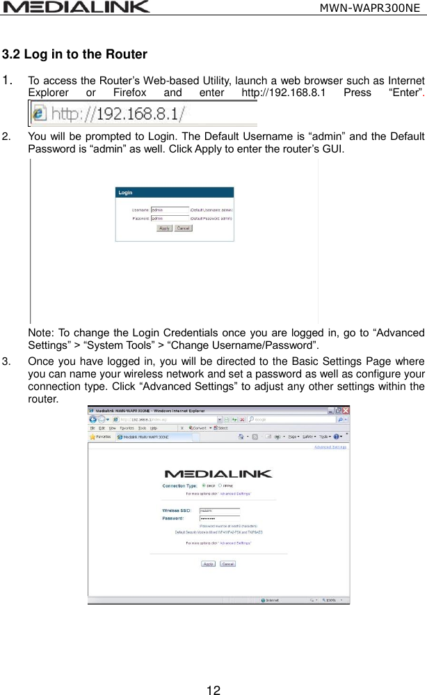                                                   MWN-WAPR300NE  12 3.2 Log in to the Router 1. To access the Router&rsquo;s Web-based Utility, launch a web browser such as Internet Explorer  or  Firefox  and  enter  http://192.168.8.1 Press  &ldquo;Enter&rdquo;.  2. You will be prompted to Login. The Default Username is &ldquo;admin&rdquo; and the Default Password is &ldquo;admin&rdquo; as well. Click Apply to enter the router&rsquo;s GUI.    Note: To change the Login Credentials once  you are logged in, go to &ldquo;Advanced Settings&rdquo; > &ldquo;System Tools&rdquo; > &ldquo;Change Username/Password&rdquo;. 3.  Once you have logged in, you will be directed to the Basic Settings Page where you can name your wireless network and set a password as well as configure your connection type. Click &ldquo;Advanced Settings&rdquo; to adjust any other settings within the router.    