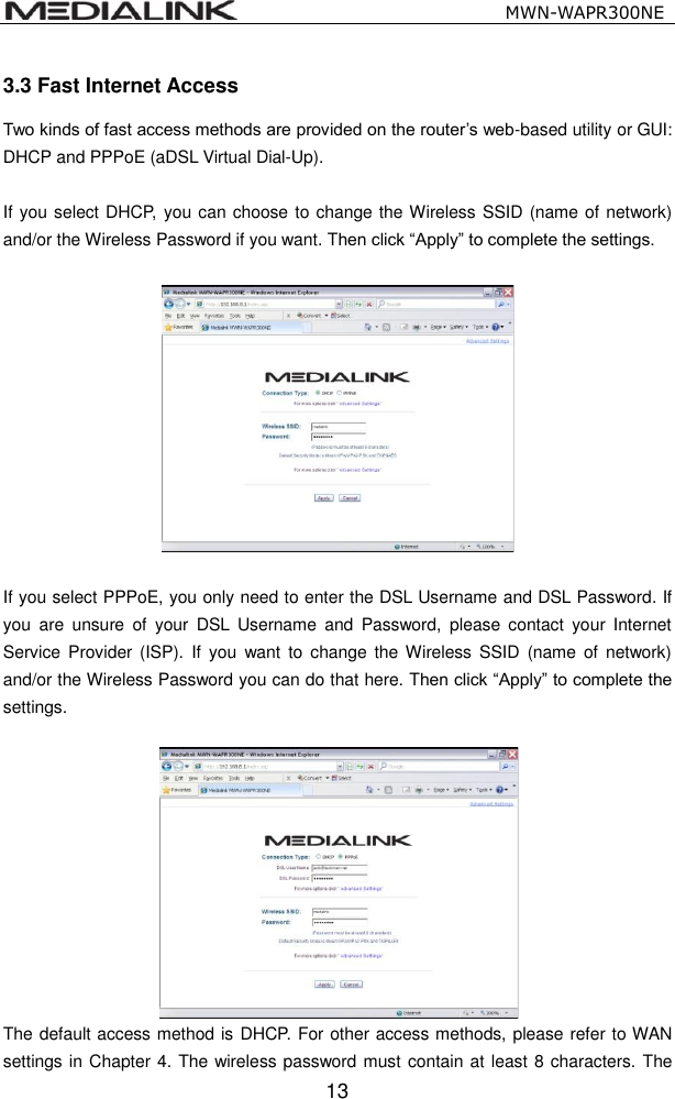                                                   MWN-WAPR300NE  13 3.3 Fast Internet Access Two kinds of fast access methods are provided on the router&rsquo;s web-based utility or GUI: DHCP and PPPoE (aDSL Virtual Dial-Up).  If you select DHCP, you can choose to change the Wireless SSID (name of network) and/or the Wireless Password if you want. Then click &ldquo;Apply&rdquo; to complete the settings.   If you select PPPoE, you only need to enter the DSL Username and DSL Password. If you  are  unsure  of  your  DSL  Username  and  Password,  please  contact  your  Internet Service Provider (ISP).  If  you  want  to  change  the Wireless  SSID  (name  of  network) and/or the Wireless Password you can do that here. Then click &ldquo;Apply&rdquo; to complete the settings.   The default access method is DHCP. For other access methods, please refer to WAN settings in Chapter 4. The wireless password must contain at least 8 characters. The 