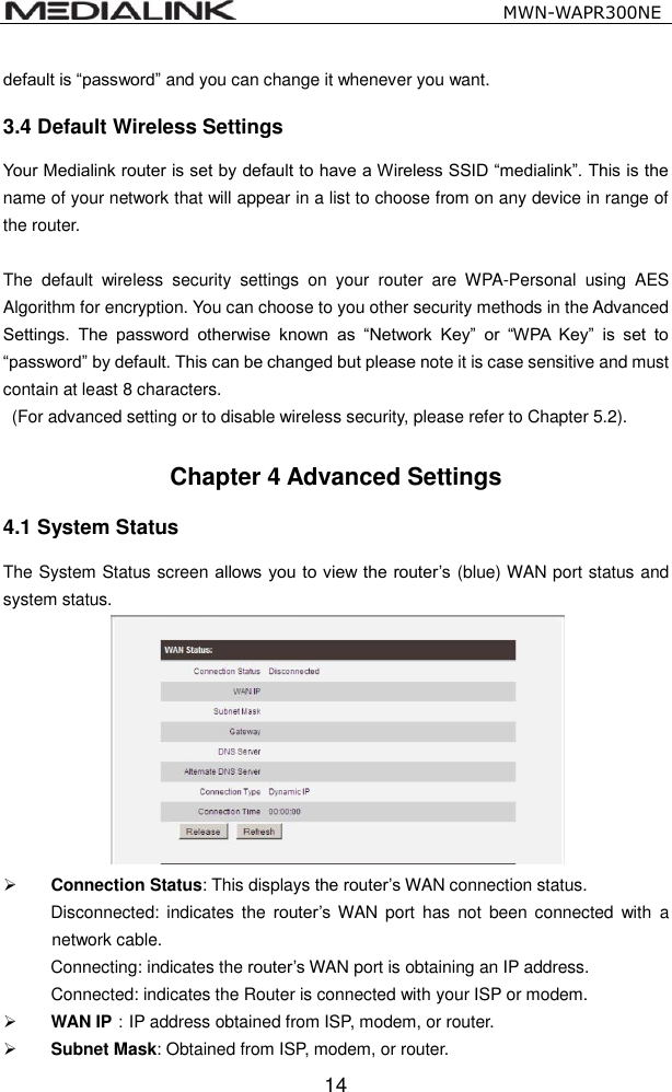                                                   MWN-WAPR300NE  14 default is &ldquo;password&rdquo; and you can change it whenever you want. 3.4 Default Wireless Settings Your Medialink router is set by default to have a Wireless SSID &ldquo;medialink&rdquo;. This is the name of your network that will appear in a list to choose from on any device in range of the router.    The  default  wireless  security  settings  on  your  router  are  WPA-Personal  using  AES Algorithm for encryption. You can choose to you other security methods in the Advanced Settings.  The  password  otherwise  known  as  &ldquo;Network  Key&rdquo;  or  &ldquo;WPA  Key&rdquo;  is  set  to &ldquo;password&rdquo; by default. This can be changed but please note it is case sensitive and must contain at least 8 characters.     (For advanced setting or to disable wireless security, please refer to Chapter 5.2).  Chapter 4 Advanced Settings 4.1 System Status   The System Status screen allows you to view the router&rsquo;s (blue) WAN port status and system status.   Connection Status: This displays the router&rsquo;s WAN connection status. Disconnected:  indicates  the router&rsquo;s WAN port  has  not  been  connected  with  a network cable. Connecting: indicates the router&rsquo;s WAN port is obtaining an IP address. Connected: indicates the Router is connected with your ISP or modem.  WAN IP：IP address obtained from ISP, modem, or router.  Subnet Mask: Obtained from ISP, modem, or router. 