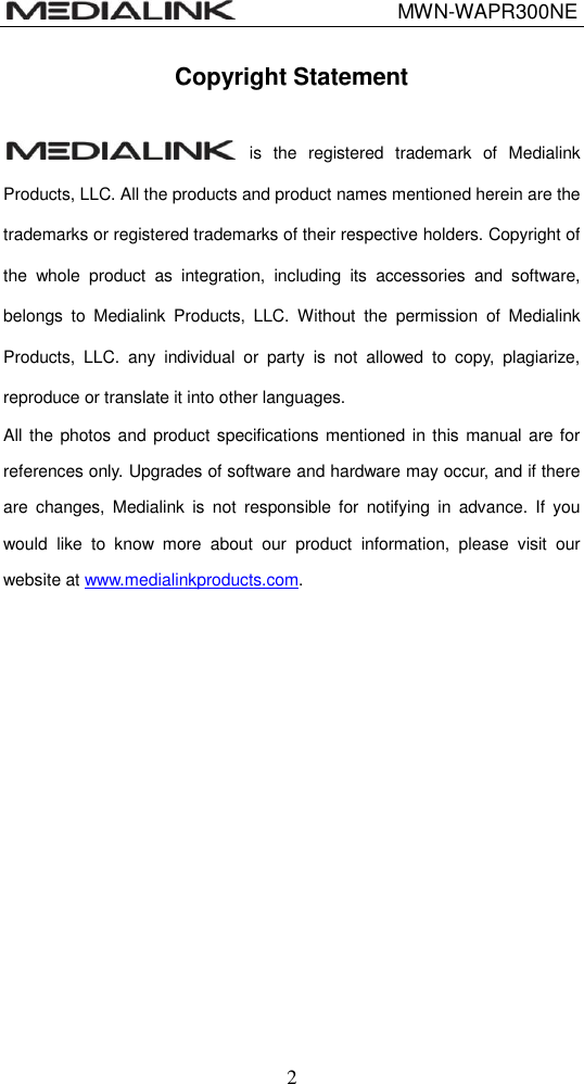                                 MWN-WAPR300NE  2 Copyright Statement   is  the  registered  trademark  of  Medialink Products, LLC. All the products and product names mentioned herein are the trademarks or registered trademarks of their respective holders. Copyright of the  whole  product  as  integration,  including  its  accessories  and  software, belongs  to  Medialink  Products,  LLC.  Without  the  permission  of  Medialink Products,  LLC.  any  individual  or  party  is  not  allowed  to  copy,  plagiarize, reproduce or translate it into other languages. All the photos  and product specifications mentioned in this manual are for references only. Upgrades of software and hardware may occur, and if there are  changes,  Medialink  is  not  responsible  for  notifying  in  advance.  If  you would  like  to  know  more  about  our  product  information,  please  visit  our website at www.medialinkproducts.com.    