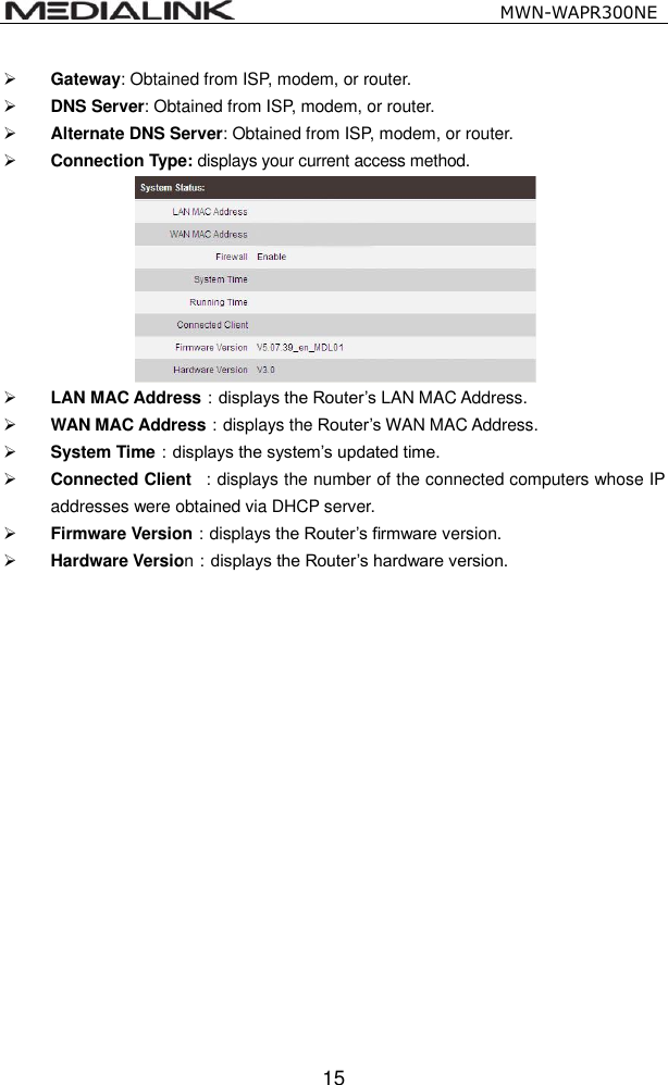                                                   MWN-WAPR300NE  15  Gateway: Obtained from ISP, modem, or router.  DNS Server: Obtained from ISP, modem, or router.  Alternate DNS Server: Obtained from ISP, modem, or router.  Connection Type: displays your current access method.   LAN MAC Address：displays the Router&rsquo;s LAN MAC Address.  WAN MAC Address：displays the Router&rsquo;s WAN MAC Address.  System Time：displays the system&rsquo;s updated time.  Connected Client  ：displays the number of the connected computers whose IP addresses were obtained via DHCP server.  Firmware Version：displays the Router&rsquo;s firmware version.  Hardware Version：displays the Router&rsquo;s hardware version.           