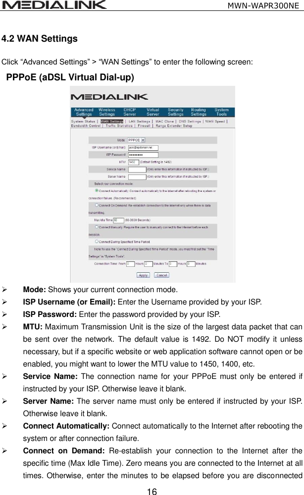                                                   MWN-WAPR300NE  16 4.2 WAN Settings Click &ldquo;Advanced Settings&rdquo; > &ldquo;WAN Settings&rdquo; to enter the following screen:   PPPoE (aDSL Virtual Dial-up)   Mode: Shows your current connection mode.  ISP Username (or Email): Enter the Username provided by your ISP.    ISP Password: Enter the password provided by your ISP.  MTU: Maximum Transmission Unit is the size of the largest data packet that can be sent over the network.  The default value  is 1492.  Do NOT modify it  unless necessary, but if a specific website or web application software cannot open or be enabled, you might want to lower the MTU value to 1450, 1400, etc.  Service Name: The connection name for your PPPoE  must  only  be entered if instructed by your ISP. Otherwise leave it blank.  Server Name: The server name must only be entered if instructed by your ISP. Otherwise leave it blank.  Connect Automatically: Connect automatically to the Internet after rebooting the system or after connection failure.  Connect  on  Demand: Re-establish  your  connection  to  the  Internet  after  the specific time (Max Idle Time). Zero means you are connected to the Internet at all times. Otherwise, enter the minutes to be elapsed before you are disconnected 