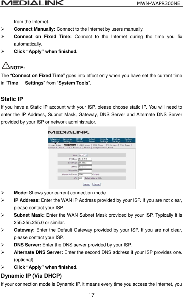                                                   MWN-WAPR300NE  17 from the Internet.   Connect Manually: Connect to the Internet by users manually.  Connect  on  Fixed  Time:  Connect  to  the  Internet  during  the  time  you  fix automatically.  Click &ldquo;Apply&rdquo; when finished.      NOTE: The &ldquo;Connect on Fixed Time&rdquo; goes into effect only when you have set the current time in &ldquo;Time    Settings&rdquo; from &ldquo;System Tools&rdquo;.  Static IP If you have a Static IP account with your ISP, please choose static IP. You will need to enter the IP Address, Subnet Mask, Gateway, DNS Server and Alternate DNS Server provided by your ISP or network administrator.   Mode: Shows your current connection mode.  IP Address: Enter the WAN IP Address provided by your ISP. If you are not clear, please contact your ISP.  Subnet Mask: Enter the WAN Subnet Mask provided by your ISP. Typically it is 255.255.255.0 or similar.  Gateway: Enter the Default Gateway provided by your ISP. If you are not clear, please contact your ISP.  DNS Server: Enter the DNS server provided by your ISP.  Alternate DNS Server: Enter the second DNS address if your ISP provides one. (optional)  Click &ldquo;Apply&rdquo; when finished. Dynamic IP (Via DHCP) If your connection mode is Dynamic IP, it means every time you access the Internet, you 