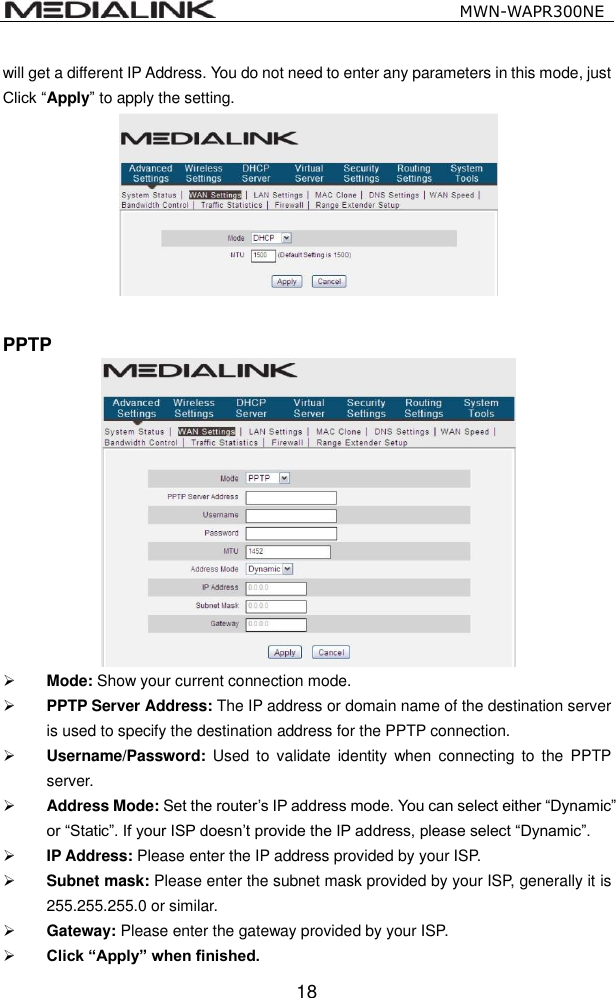                                                   MWN-WAPR300NE  18 will get a different IP Address. You do not need to enter any parameters in this mode, just Click &ldquo;Apply&rdquo; to apply the setting.   PPTP   Mode: Show your current connection mode.  PPTP Server Address: The IP address or domain name of the destination server is used to specify the destination address for the PPTP connection.  Username/Password:  Used  to  validate  identity  when  connecting  to the  PPTP server.  Address Mode: Set the router&rsquo;s IP address mode. You can select either &ldquo;Dynamic&rdquo; or &ldquo;Static&rdquo;. If your ISP doesn&rsquo;t provide the IP address, please select &ldquo;Dynamic&rdquo;.  IP Address: Please enter the IP address provided by your ISP.  Subnet mask: Please enter the subnet mask provided by your ISP, generally it is 255.255.255.0 or similar.  Gateway: Please enter the gateway provided by your ISP.  Click &ldquo;Apply&rdquo; when finished. 