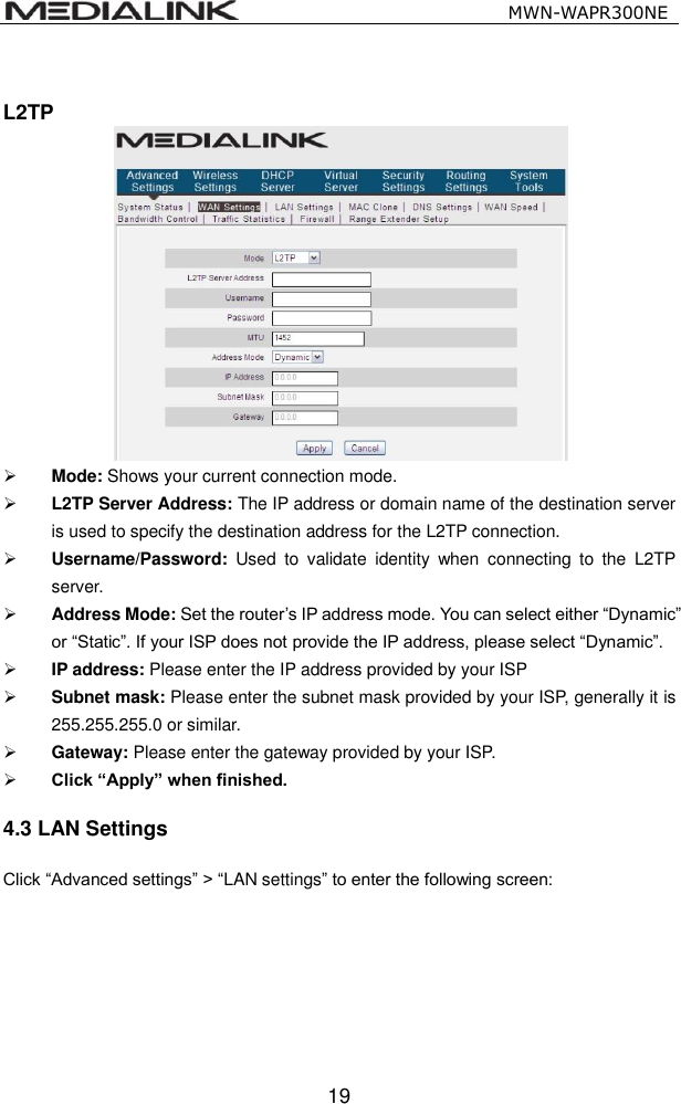                                                   MWN-WAPR300NE  19  L2TP   Mode: Shows your current connection mode.  L2TP Server Address: The IP address or domain name of the destination server is used to specify the destination address for the L2TP connection.  Username/Password:  Used  to  validate  identity  when  connecting  to  the  L2TP server.  Address Mode: Set the router&rsquo;s IP address mode. You can select either &ldquo;Dynamic&rdquo; or &ldquo;Static&rdquo;. If your ISP does not provide the IP address, please select &ldquo;Dynamic&rdquo;.  IP address: Please enter the IP address provided by your ISP  Subnet mask: Please enter the subnet mask provided by your ISP, generally it is 255.255.255.0 or similar.  Gateway: Please enter the gateway provided by your ISP.  Click &ldquo;Apply&rdquo; when finished. 4.3 LAN Settings Click &ldquo;Advanced settings&rdquo; > &ldquo;LAN settings&rdquo; to enter the following screen: 