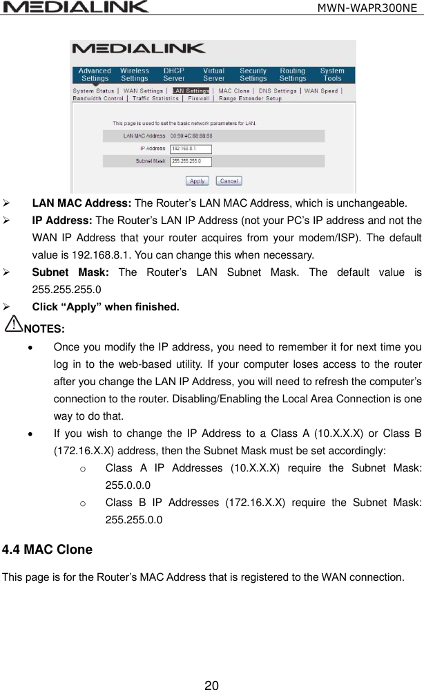                                                  MWN-WAPR300NE  20   LAN MAC Address: The Router&rsquo;s LAN MAC Address, which is unchangeable.  IP Address: The Router&rsquo;s LAN IP Address (not your PC&rsquo;s IP address and not the WAN IP Address  that your  router  acquires from your modem/ISP).  The default value is 192.168.8.1. You can change this when necessary.  Subnet  Mask: The  Router&rsquo;s  LAN  Subnet  Mask.  The  default  value  is 255.255.255.0    Click &ldquo;Apply&rdquo; when finished. NOTES:   Once you modify the IP address, you need to remember it for next time you log in to the web-based utility.  If  your computer loses  access to the router after you change the LAN IP Address, you will need to refresh the computer&rsquo;s connection to the router. Disabling/Enabling the Local Area Connection is one way to do that.   If  you  wish  to change  the  IP  Address  to a  Class  A  (10.X.X.X)  or  Class B (172.16.X.X) address, then the Subnet Mask must be set accordingly: o  Class  A  IP  Addresses  (10.X.X.X)  require  the  Subnet  Mask: 255.0.0.0 o  Class  B  IP  Addresses  (172.16.X.X)  require  the  Subnet  Mask: 255.255.0.0 4.4 MAC Clone This page is for the Router&rsquo;s MAC Address that is registered to the WAN connection.   