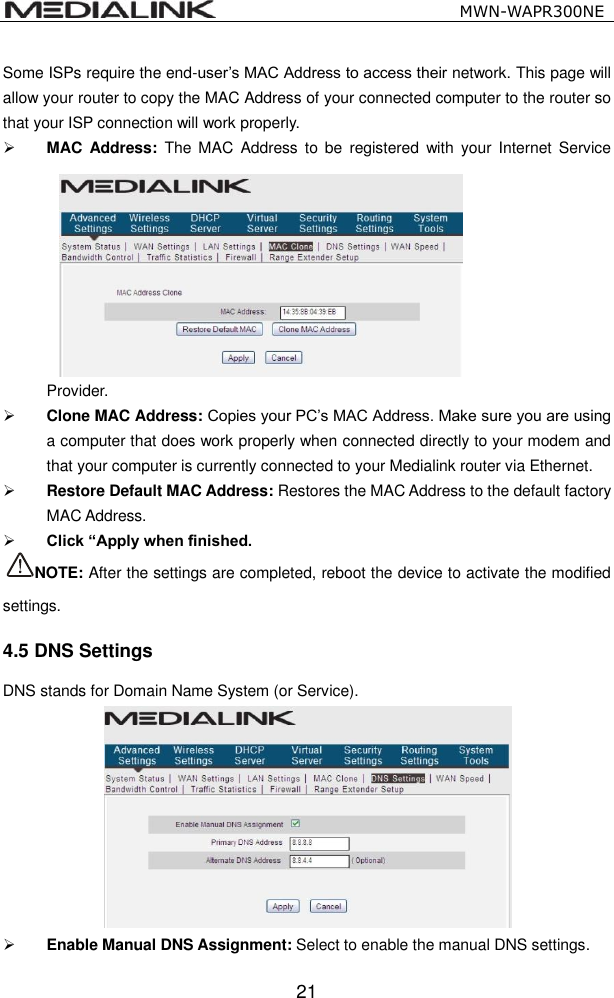                                                   MWN-WAPR300NE  21 Some ISPs require the end-user&rsquo;s MAC Address to access their network. This page will allow your router to copy the MAC Address of your connected computer to the router so that your ISP connection will work properly.  MAC  Address:  The MAC  Address  to  be  registered  with  your  Internet  Service Provider.    Clone MAC Address: Copies your PC&rsquo;s MAC Address. Make sure you are using a computer that does work properly when connected directly to your modem and that your computer is currently connected to your Medialink router via Ethernet.  Restore Default MAC Address: Restores the MAC Address to the default factory MAC Address.    Click &ldquo;Apply when finished. NOTE: After the settings are completed, reboot the device to activate the modified settings. 4.5 DNS Settings DNS stands for Domain Name System (or Service).     Enable Manual DNS Assignment: Select to enable the manual DNS settings.   