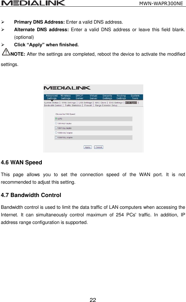                                                   MWN-WAPR300NE  22  Primary DNS Address: Enter a valid DNS address.    Alternate  DNS  address: Enter  a  valid  DNS address  or  leave  this  field  blank. (optional)  Click &ldquo;Apply&rdquo; when finished. NOTE: After the settings are completed, reboot the device to activate the modified settings. 4.6 WAN Speed This  page  allows  you  to  set  the  connection  speed  of  the  WAN  port.  It  is  not recommended to adjust this setting.   4.7 Bandwidth Control Bandwidth control is used to limit the data traffic of LAN computers when accessing the Internet.  It  can  simultaneously  control  maximum  of  254  PCs'  traffic.  In  addition,  IP address range configuration is supported. 