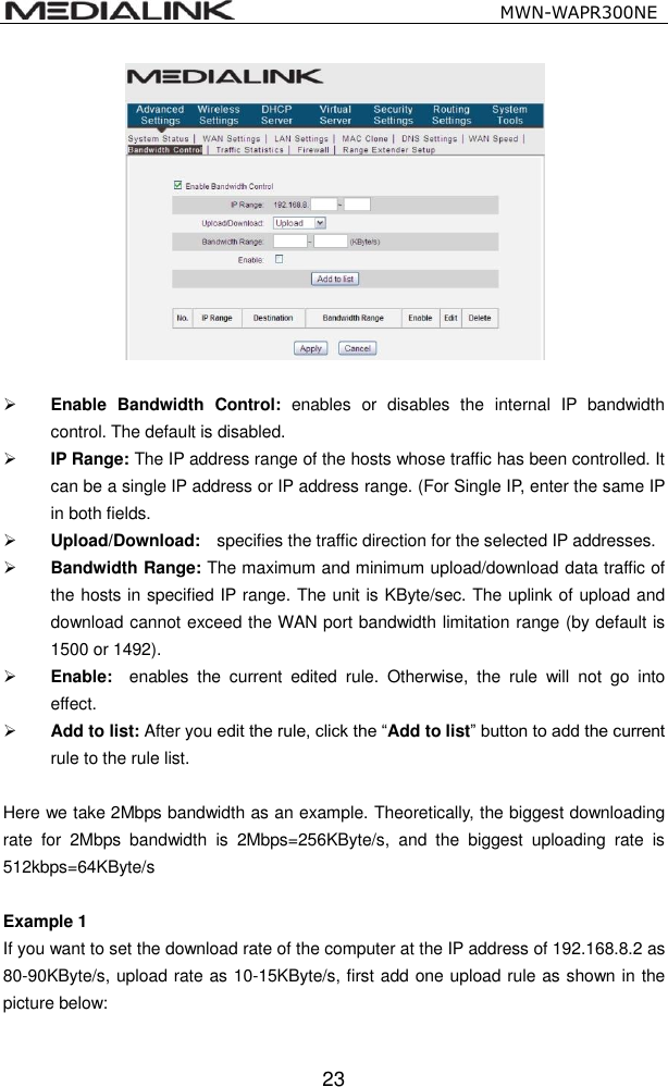                                                   MWN-WAPR300NE  23    Enable  Bandwidth  Control:  enables  or  disables  the  internal  IP  bandwidth control. The default is disabled.  IP Range: The IP address range of the hosts whose traffic has been controlled. It can be a single IP address or IP address range. (For Single IP, enter the same IP in both fields.  Upload/Download:    specifies the traffic direction for the selected IP addresses.  Bandwidth Range: The maximum and minimum upload/download data traffic of the hosts in specified IP range. The unit is KByte/sec. The uplink of upload and download cannot exceed the WAN port bandwidth limitation range (by default is 1500 or 1492).  Enable:    enables  the  current  edited  rule.  Otherwise,  the  rule  will  not  go  into effect.  Add to list: After you edit the rule, click the &ldquo;Add to list&rdquo; button to add the current rule to the rule list.  Here we take 2Mbps bandwidth as an example. Theoretically, the biggest downloading rate  for  2Mbps  bandwidth  is  2Mbps=256KByte/s,  and  the  biggest  uploading  rate  is 512kbps=64KByte/s  Example 1   If you want to set the download rate of the computer at the IP address of 192.168.8.2 as 80-90KByte/s, upload rate as 10-15KByte/s, first add one upload rule as shown in the picture below: 
