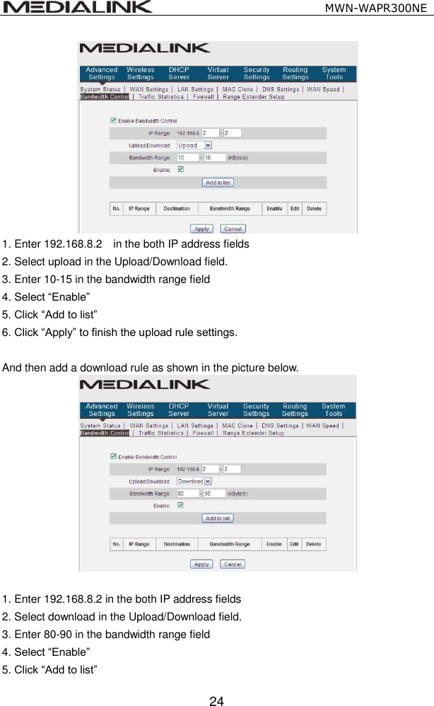                                                   MWN-WAPR300NE  24  1. Enter 192.168.8.2    in the both IP address fields   2. Select upload in the Upload/Download field. 3. Enter 10-15 in the bandwidth range field 4. Select &ldquo;Enable&rdquo; 5. Click &ldquo;Add to list&rdquo; 6. Click &ldquo;Apply&rdquo; to finish the upload rule settings.  And then add a download rule as shown in the picture below.   1. Enter 192.168.8.2 in the both IP address fields   2. Select download in the Upload/Download field. 3. Enter 80-90 in the bandwidth range field 4. Select &ldquo;Enable&rdquo; 5. Click &ldquo;Add to list&rdquo; 