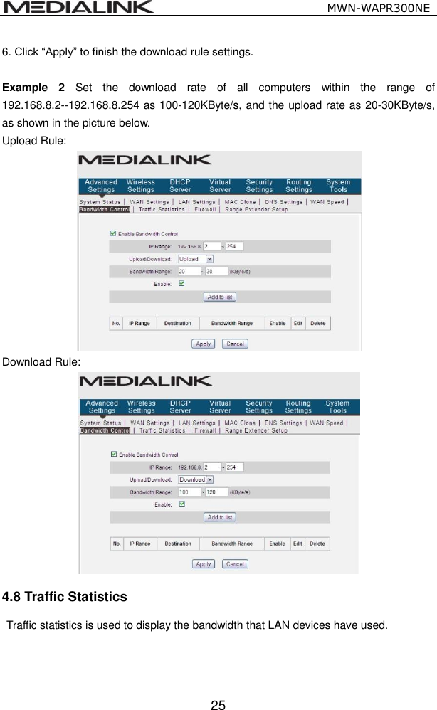                                                   MWN-WAPR300NE  25 6. Click &ldquo;Apply&rdquo; to finish the download rule settings.  Example  2  Set  the  download  rate  of  all  computers  within  the  range  of 192.168.8.2--192.168.8.254 as 100-120KByte/s, and the upload rate as 20-30KByte/s, as shown in the picture below. Upload Rule:  Download Rule:  4.8 Traffic Statistics   Traffic statistics is used to display the bandwidth that LAN devices have used.  