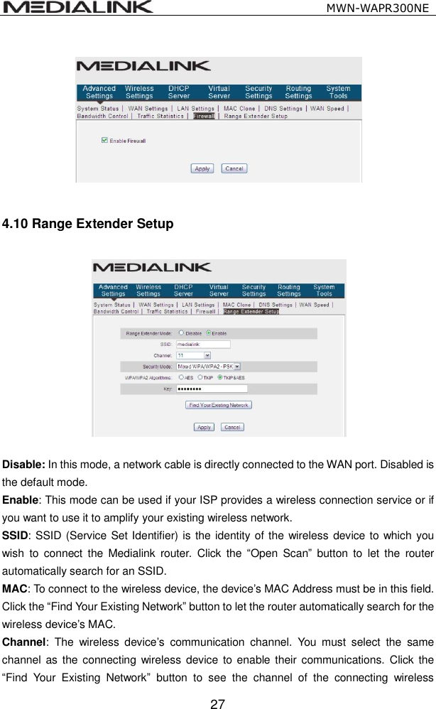                                                   MWN-WAPR300NE  27  4.10 Range Extender Setup    Disable: In this mode, a network cable is directly connected to the WAN port. Disabled is the default mode. Enable: This mode can be used if your ISP provides a wireless connection service or if you want to use it to amplify your existing wireless network. SSID: SSID (Service Set Identifier) is the identity of the wireless device to which you wish  to  connect  the  Medialink  router.  Click  the  &ldquo;Open  Scan&rdquo;  button  to  let  the  router automatically search for an SSID.   MAC: To connect to the wireless device, the device&rsquo;s MAC Address must be in this field. Click the &ldquo;Find Your Existing Network&rdquo; button to let the router automatically search for the wireless device&rsquo;s MAC. Channel:  The  wireless  device&rsquo;s  communication  channel.  You  must  select  the  same channel as the  connecting wireless device to enable their communications.  Click  the &ldquo;Find  Your  Existing  Network&rdquo;  button  to  see  the  channel  of  the  connecting  wireless 
