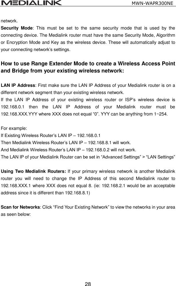                                                   MWN-WAPR300NE  28 network. Security  Mode:  This  must  be  set  to  the  same  security  mode  that  is  used  by  the connecting device. The Medialink router must have the same Security Mode, Algorithm or Encryption Mode and Key as the wireless device. These will automatically adjust to your connecting network&rsquo;s settings.    How to use Range Extender Mode to create a Wireless Access Point and Bridge from your existing wireless network:  LAN IP Address: First make sure the LAN IP Address of your Medialink router is on a different network segment than your existing wireless network.   If  the  LAN  IP  Address  of  your  existing  wireless  router  or  ISP&rsquo;s  wireless  device  is 192.168.0.1  then  the  LAN  IP  Address  of  your  Medialink  router  must  be 192.168.XXX.YYY where XXX does not equal &ldquo;0&rdquo;. YYY can be anything from 1~254.    For example:   If Existing Wireless Router&rsquo;s LAN IP &ndash; 192.168.0.1 Then Medialink Wireless Router&rsquo;s LAN IP &ndash; 192.168.8.1 will work. And Medialink Wireless Router&rsquo;s LAN IP &ndash; 192.168.0.2 will not work. The LAN IP of your Medialink Router can be set in &ldquo;Advanced Settings&rdquo; > &ldquo;LAN Settings&rdquo;  Using Two Medialink Routers: If your primary wireless network is another Medialink router  you  will  need  to  change  the  IP  Address  of  this  second  Medialink  router  to 192.168.XXX.1 where XXX does not equal 8. (ie: 192.168.2.1 would be an acceptable address since it is different than 192.168.8.1)  Scan for Networks: Click &ldquo;Find Your Existing Network&rdquo; to view the networks in your area as seen below: 