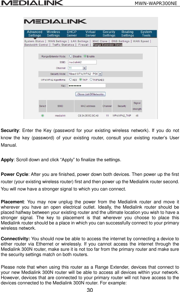                                                   MWN-WAPR300NE  30   Security: Enter  the  Key  (password  for  your existing wireless  network).  If you do  not know  the  key  (password)  of  your  existing  router,  consult  your  existing  router&rsquo;s  User Manual.    Apply: Scroll down and click &ldquo;Apply&rdquo; to finalize the settings.    Power Cycle: After you are finished, power down both devices. Then power up the first router (your existing wireless router) first and then power up the Medialink router second. You will now have a stronger signal to which you can connect.    Placement:  You  may  now  unplug  the  power  from  the  Medialink  router  and  move  it wherever  you have  an  open  electrical  outlet.  Ideally,  the  Medialink  router should  be placed halfway between your existing router and the ultimate location you wish to have a stronger  signal.  The  key  to  placement  is  that  wherever  you  choose  to  place  this Medialink router should be a place in which you can successfully connect to your primary wireless network.  Connectivity: You should now be able to access the internet by connecting a device to either router via Ethernet or  wirelessly. If you cannot access the  internet through the Medialink 300N router, make sure it is not too far from the primary router and make sure the security settings match on both routers.  Please note that when using this router as a Range Extender, devices that connect to your new Medialink 300N router will be able to access all devices within your network. However, devices that are connected to your primary router will not have access to the devices connected to the Medialink 300N router. For example: 