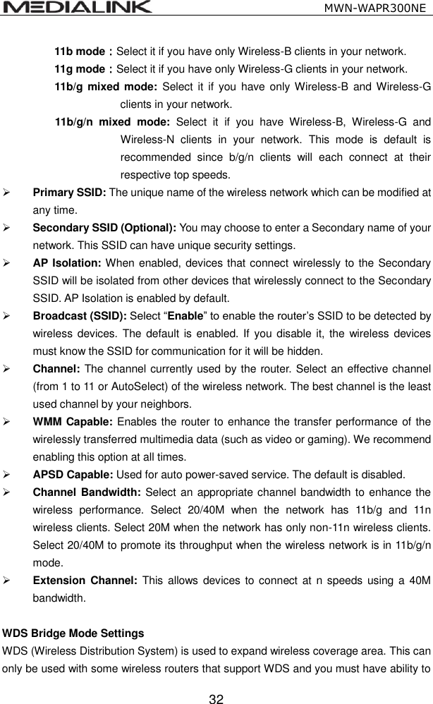                                                   MWN-WAPR300NE  32 11b mode：Select it if you have only Wireless-B clients in your network. 11g mode：Select it if you have only Wireless-G clients in your network. 11b/g mixed mode:  Select  it  if you  have  only  Wireless-B  and Wireless-G clients in your network. 11b/g/n  mixed  mode:  Select  it  if  you  have  Wireless-B,  Wireless-G  and Wireless-N  clients  in  your  network.  This  mode  is  default  is recommended  since  b/g/n  clients  will  each  connect  at  their respective top speeds.  Primary SSID: The unique name of the wireless network which can be modified at any time.    Secondary SSID (Optional): You may choose to enter a Secondary name of your network. This SSID can have unique security settings.  AP Isolation: When enabled, devices that connect wirelessly to the Secondary SSID will be isolated from other devices that wirelessly connect to the Secondary SSID. AP Isolation is enabled by default.  Broadcast (SSID): Select &ldquo;Enable&rdquo; to enable the router&rsquo;s SSID to be detected by wireless devices.  The default is enabled.  If  you  disable it, the wireless  devices must know the SSID for communication for it will be hidden.  Channel: The channel currently used by the router. Select an effective channel (from 1 to 11 or AutoSelect) of the wireless network. The best channel is the least used channel by your neighbors.  WMM Capable: Enables the router to enhance the transfer performance of the wirelessly transferred multimedia data (such as video or gaming). We recommend enabling this option at all times.  APSD Capable: Used for auto power-saved service. The default is disabled.  Channel Bandwidth: Select an  appropriate channel bandwidth to enhance the wireless  performance.  Select  20/40M  when  the  network  has  11b/g  and  11n wireless clients. Select 20M when the network has only non-11n wireless clients. Select 20/40M to promote its throughput when the wireless network is in 11b/g/n mode.  Extension  Channel:  This  allows devices  to connect  at n speeds  using  a  40M bandwidth.  WDS Bridge Mode Settings WDS (Wireless Distribution System) is used to expand wireless coverage area. This can only be used with some wireless routers that support WDS and you must have ability to 