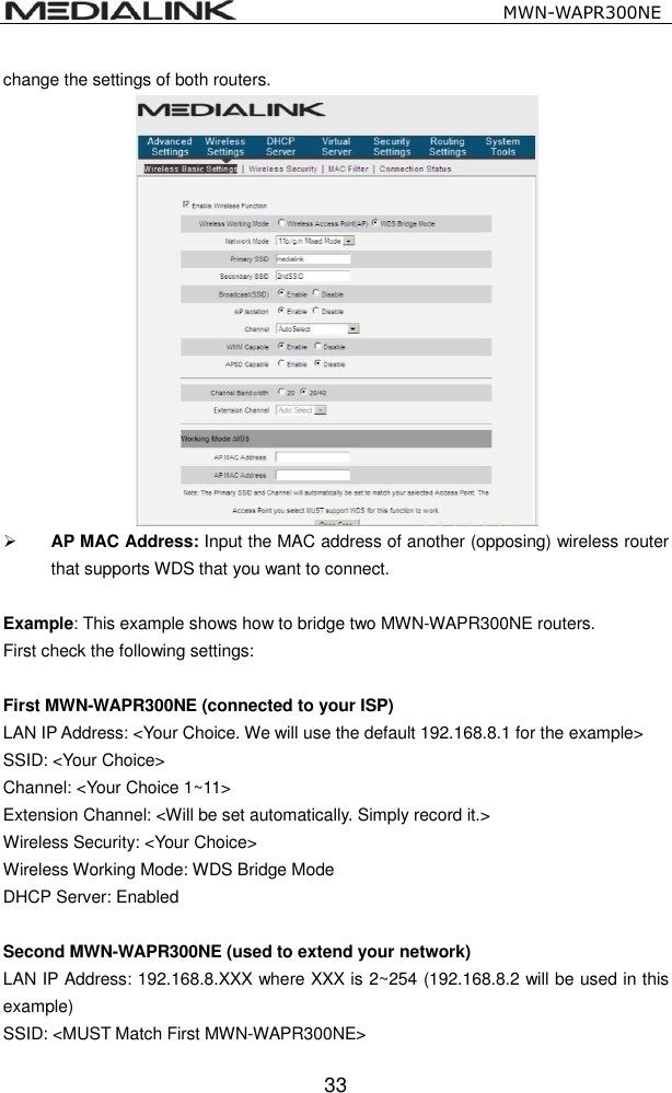                                                   MWN-WAPR300NE  33 change the settings of both routers.       AP MAC Address: Input the MAC address of another (opposing) wireless router that supports WDS that you want to connect.  Example: This example shows how to bridge two MWN-WAPR300NE routers. First check the following settings:  First MWN-WAPR300NE (connected to your ISP) LAN IP Address: <Your Choice. We will use the default 192.168.8.1 for the example> SSID: <Your Choice> Channel: <Your Choice 1~11> Extension Channel: <Will be set automatically. Simply record it.> Wireless Security: <Your Choice> Wireless Working Mode: WDS Bridge Mode DHCP Server: Enabled  Second MWN-WAPR300NE (used to extend your network) LAN IP Address: 192.168.8.XXX where XXX is 2~254 (192.168.8.2 will be used in this example) SSID: <MUST Match First MWN-WAPR300NE> 