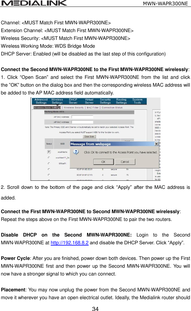                                                   MWN-WAPR300NE  34 Channel: <MUST Match First MWN-WAPR300NE> Extension Channel: <MUST Match First MWN-WAPR300NE> Wireless Security: <MUST Match First MWN-WAPR300NE> Wireless Working Mode: WDS Bridge Mode DHCP Server: Enabled (will be disabled as the last step of this configuration)  Connect the Second MWN-WAPR300NE to the First MWN-WAPR300NE wirelessly: 1.  Click  &ldquo;Open  Scan&rdquo;  and  select the  First  MWN-WAPR300NE  from  the  list  and click the &rdquo;OK&rdquo; button on the dialog box and then the corresponding wireless MAC address will be added to the AP MAC address field automatically.  2. Scroll  down  to  the  bottom  of  the  page  and  click  &ldquo;Apply&rdquo;  after  the  MAC  address  is added.  Connect the First MWN-WAPR300NE to Second MWN-WAPR300NE wirelessly: Repeat the steps above on the First MWN-WAPR300NE to pair the two routers.  Disable  DHCP  on  the  Second  MWN-WAPR300NE:  Login  to  the  Second MWN-WAPR300NE at http://192.168.8.2 and disable the DHCP Server. Click &ldquo;Apply&rdquo;.  Power Cycle: After you are finished, power down both devices. Then power up the First MWN-WAPR300NE first and then power up the Second MWN-WAPR300NE. You will now have a stronger signal to which you can connect.    Placement: You may now unplug the power from the Second MWN-WAPR300NE and move it wherever you have an open electrical outlet. Ideally, the Medialink router should 