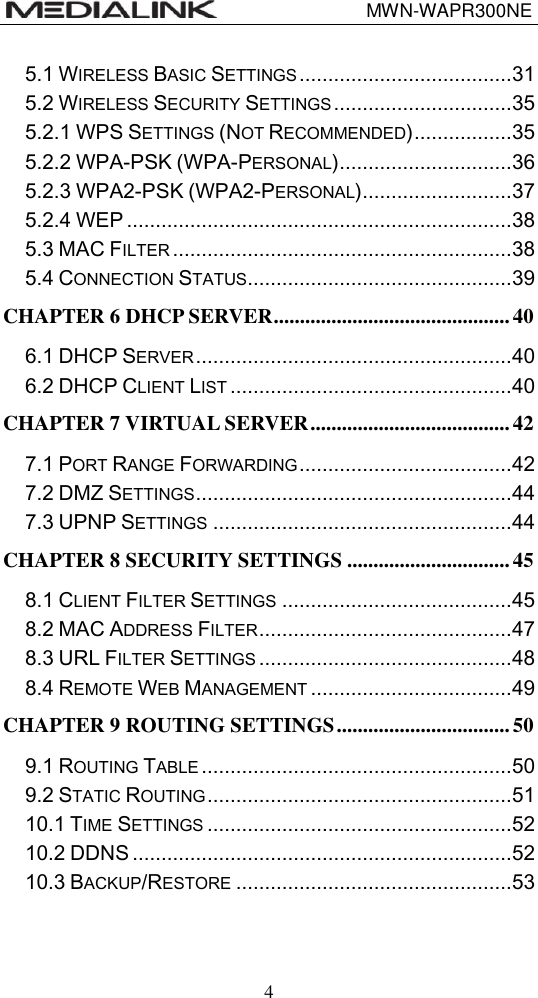                                 MWN-WAPR300NE  4 5.1 WIRELESS BASIC SETTINGS ..................................... 31 5.2 WIRELESS SECURITY SETTINGS ............................... 35 5.2.1 WPS SETTINGS (NOT RECOMMENDED) ................. 35 5.2.2 WPA-PSK (WPA-PERSONAL) .............................. 36 5.2.3 WPA2-PSK (WPA2-PERSONAL) .......................... 37 5.2.4 WEP ................................................................... 38 5.3 MAC FILTER ........................................................... 38 5.4 CONNECTION STATUS .............................................. 39 CHAPTER 6 DHCP SERVER ............................................. 40 6.1 DHCP SERVER ....................................................... 40 6.2 DHCP CLIENT LIST ................................................. 40 CHAPTER 7 VIRTUAL SERVER ...................................... 42 7.1 PORT RANGE FORWARDING ..................................... 42 7.2 DMZ SETTINGS ....................................................... 44 7.3 UPNP SETTINGS .................................................... 44 CHAPTER 8 SECURITY SETTINGS ............................... 45 8.1 CLIENT FILTER SETTINGS ........................................ 45 8.2 MAC ADDRESS FILTER ............................................ 47 8.3 URL FILTER SETTINGS ............................................ 48 8.4 REMOTE WEB MANAGEMENT ................................... 49 CHAPTER 9 ROUTING SETTINGS ................................. 50 9.1 ROUTING TABLE ...................................................... 50 9.2 STATIC ROUTING ..................................................... 51 10.1 TIME SETTINGS ..................................................... 52 10.2 DDNS .................................................................. 52 10.3 BACKUP/RESTORE ................................................ 53 