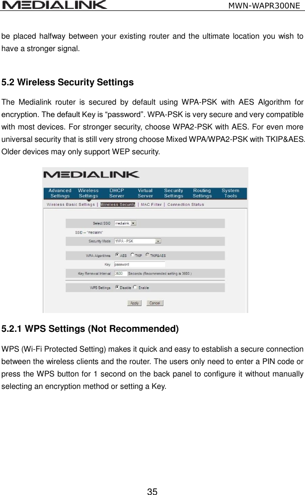                                                   MWN-WAPR300NE  35 be placed halfway between your existing router and the ultimate location you wish  to have a stronger signal.      5.2 Wireless Security Settings The  Medialink  router  is  secured  by  default  using  WPA-PSK  with  AES  Algorithm  for encryption. The default Key is &ldquo;password&rdquo;. WPA-PSK is very secure and very compatible with most devices. For stronger security, choose WPA2-PSK with AES. For even more universal security that is still very strong choose Mixed WPA/WPA2-PSK with TKIP&amp;AES. Older devices may only support WEP security. 5.2.1 WPS Settings (Not Recommended) WPS (Wi-Fi Protected Setting) makes it quick and easy to establish a secure connection between the wireless clients and the router. The users only need to enter a PIN code or press the WPS button for 1 second on the back panel to configure it without manually selecting an encryption method or setting a Key. 