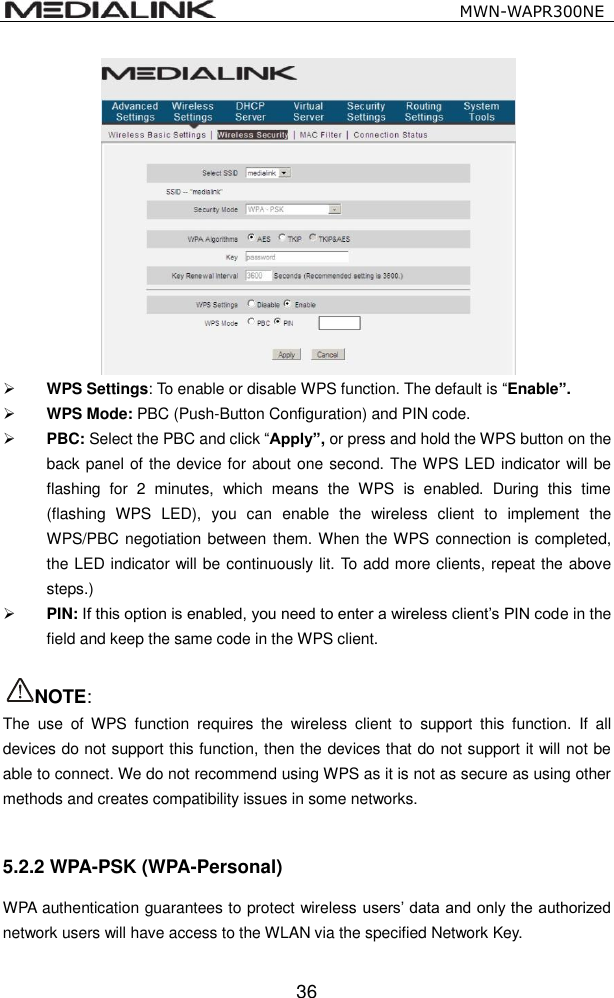                                                   MWN-WAPR300NE  36   WPS Settings: To enable or disable WPS function. The default is &ldquo;Enable&rdquo;.  WPS Mode: PBC (Push-Button Configuration) and PIN code.  PBC: Select the PBC and click &ldquo;Apply&rdquo;, or press and hold the WPS button on the back panel of the device for about one second. The WPS LED indicator will be flashing  for  2  minutes,  which  means  the  WPS  is  enabled.  During  this  time (flashing  WPS  LED),  you  can  enable  the  wireless  client  to  implement  the WPS/PBC negotiation between them. When the WPS connection is completed, the LED indicator will be continuously lit. To add more clients, repeat the above steps.)  PIN: If this option is enabled, you need to enter a wireless client&rsquo;s PIN code in the field and keep the same code in the WPS client.    NOTE:   The  use  of  WPS  function  requires  the  wireless  client  to  support  this  function.  If  all devices do not support this function, then the devices that do not support it will not be able to connect. We do not recommend using WPS as it is not as secure as using other methods and creates compatibility issues in some networks.  5.2.2 WPA-PSK (WPA-Personal) WPA authentication guarantees to protect wireless users&rsquo; data and only the authorized network users will have access to the WLAN via the specified Network Key.   