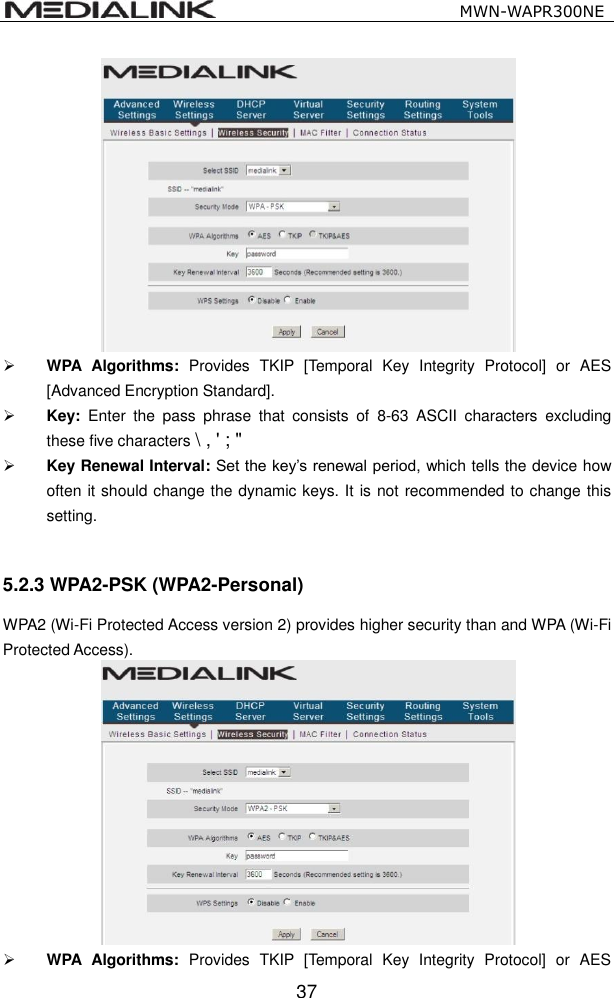                                                   MWN-WAPR300NE  37   WPA  Algorithms:  Provides  TKIP  [Temporal  Key  Integrity  Protocol]  or  AES [Advanced Encryption Standard].    Key:  Enter  the  pass  phrase  that  consists  of  8-63  ASCII  characters  excluding these five characters \ , ' ; "  Key Renewal Interval: Set the key&rsquo;s renewal period, which tells the device how often it should change the dynamic keys. It is not recommended to change this setting.  5.2.3 WPA2-PSK (WPA2-Personal) WPA2 (Wi-Fi Protected Access version 2) provides higher security than and WPA (Wi-Fi Protected Access).     WPA  Algorithms:  Provides  TKIP  [Temporal  Key  Integrity  Protocol]  or  AES 