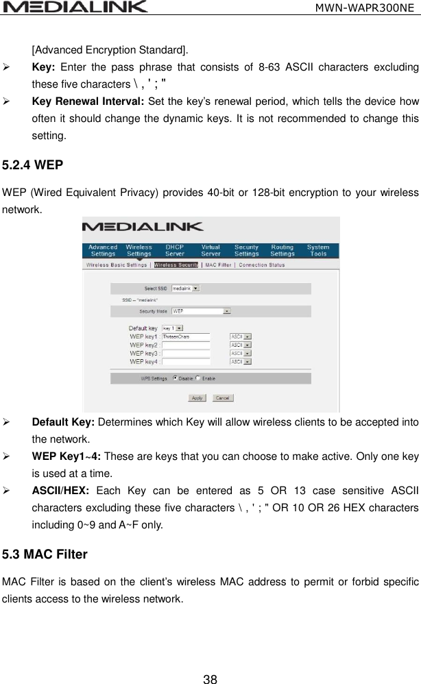                                                   MWN-WAPR300NE  38 [Advanced Encryption Standard].    Key:  Enter  the  pass  phrase  that  consists  of  8-63  ASCII  characters  excluding these five characters \ , ' ; "  Key Renewal Interval: Set the key&rsquo;s renewal period, which tells the device how often it should change the dynamic keys. It is not recommended to change this setting. 5.2.4 WEP WEP (Wired Equivalent Privacy) provides 40-bit or 128-bit encryption to your wireless network.   Default Key: Determines which Key will allow wireless clients to be accepted into the network.  WEP Key1~4: These are keys that you can choose to make active. Only one key is used at a time.    ASCII/HEX:  Each  Key  can  be  entered  as  5  OR  13  case  sensitive  ASCII characters excluding these five characters \ , ' ; " OR 10 OR 26 HEX characters including 0~9 and A~F only. 5.3 MAC Filter MAC Filter is based on the client&rsquo;s  wireless MAC address to permit or forbid specific clients access to the wireless network.   