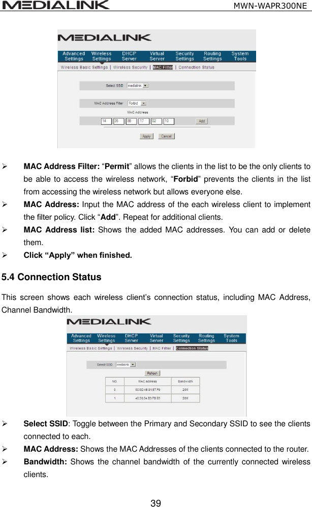                                                  MWN-WAPR300NE  39    MAC Address Filter: &ldquo;Permit&rdquo; allows the clients in the list to be the only clients to be able to access the wireless network,  &ldquo;Forbid&rdquo;  prevents the clients in the list from accessing the wireless network but allows everyone else.  MAC Address: Input the MAC address of the each wireless client to implement the filter policy. Click &ldquo;Add&rdquo;. Repeat for additional clients.  MAC Address list: Shows  the added MAC addresses.  You  can add  or delete them.  Click &ldquo;Apply&rdquo; when finished. 5.4 Connection Status This screen  shows  each  wireless  client&rsquo;s  connection status,  including MAC  Address, Channel Bandwidth.     Select SSID: Toggle between the Primary and Secondary SSID to see the clients connected to each.  MAC Address: Shows the MAC Addresses of the clients connected to the router.  Bandwidth:  Shows  the channel  bandwidth  of  the currently connected wireless clients.  