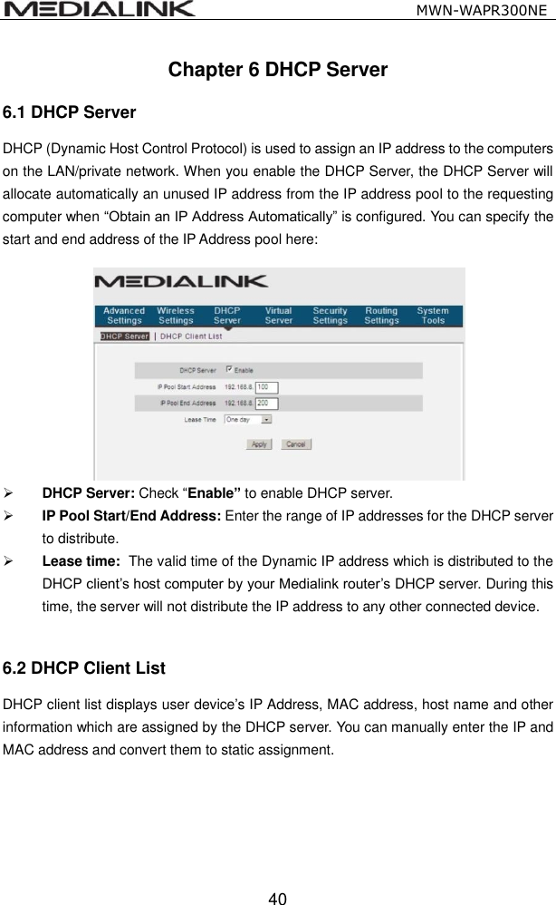                                                   MWN-WAPR300NE  40 Chapter 6 DHCP Server 6.1 DHCP Server   DHCP (Dynamic Host Control Protocol) is used to assign an IP address to the computers on the LAN/private network. When you enable the DHCP Server, the DHCP Server will allocate automatically an unused IP address from the IP address pool to the requesting computer when &ldquo;Obtain an IP Address Automatically&rdquo; is configured. You can specify the start and end address of the IP Address pool here:    DHCP Server: Check &ldquo;Enable&rdquo; to enable DHCP server.   IP Pool Start/End Address: Enter the range of IP addresses for the DHCP server to distribute.  Lease time:   The valid time of the Dynamic IP address which is distributed to the DHCP client&rsquo;s host computer by your Medialink router&rsquo;s DHCP server. During this time, the server will not distribute the IP address to any other connected device.  6.2 DHCP Client List DHCP client list displays user device&rsquo;s IP Address, MAC address, host name and other information which are assigned by the DHCP server. You can manually enter the IP and MAC address and convert them to static assignment.    