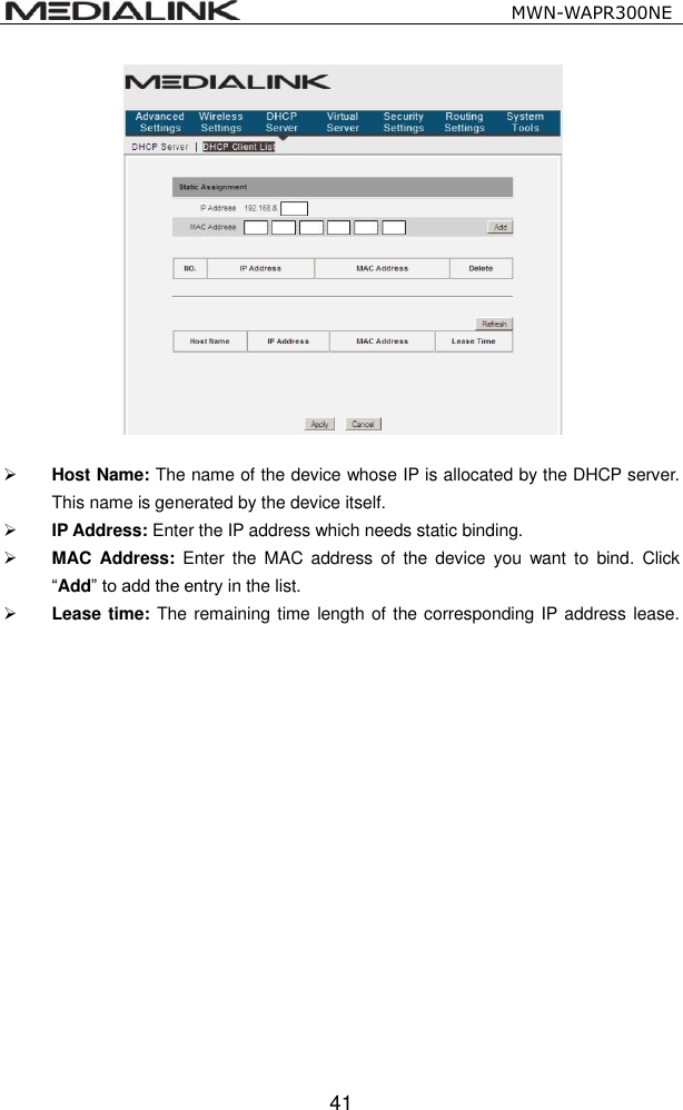                                                   MWN-WAPR300NE  41    Host Name: The name of the device whose IP is allocated by the DHCP server. This name is generated by the device itself.  IP Address: Enter the IP address which needs static binding.    MAC  Address:  Enter the  MAC address  of  the  device  you  want to  bind.  Click &ldquo;Add&rdquo; to add the entry in the list.    Lease time: The remaining time length of the corresponding IP address lease.      