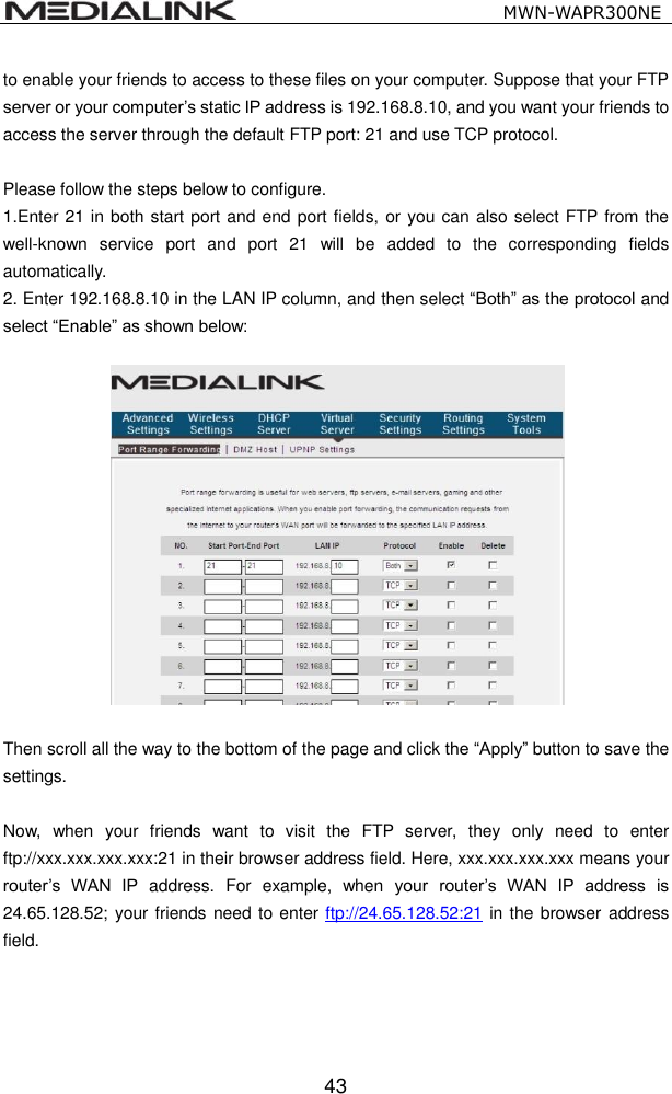                                                   MWN-WAPR300NE  43 to enable your friends to access to these files on your computer. Suppose that your FTP server or your computer&rsquo;s static IP address is 192.168.8.10, and you want your friends to access the server through the default FTP port: 21 and use TCP protocol.    Please follow the steps below to configure. 1.Enter 21 in both start port and end port fields, or you can also select FTP from the well-known  service  port  and  port  21  will  be  added  to  the  corresponding  fields automatically. 2. Enter 192.168.8.10 in the LAN IP column, and then select &ldquo;Both&rdquo; as the protocol and select &ldquo;Enable&rdquo; as shown below:    Then scroll all the way to the bottom of the page and click the &ldquo;Apply&rdquo; button to save the settings.  Now,  when  your  friends  want  to  visit  the  FTP  server,  they  only  need  to  enter ftp://xxx.xxx.xxx.xxx:21 in their browser address field. Here, xxx.xxx.xxx.xxx means your router&rsquo;s  WAN  IP  address.  For  example,  when  your  router&rsquo;s  WAN  IP  address  is 24.65.128.52; your friends need to enter ftp://24.65.128.52:21 in the browser address field.     